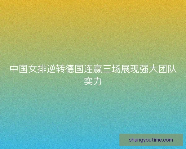 中国女排逆转德国连赢三场展现强大团队实力
