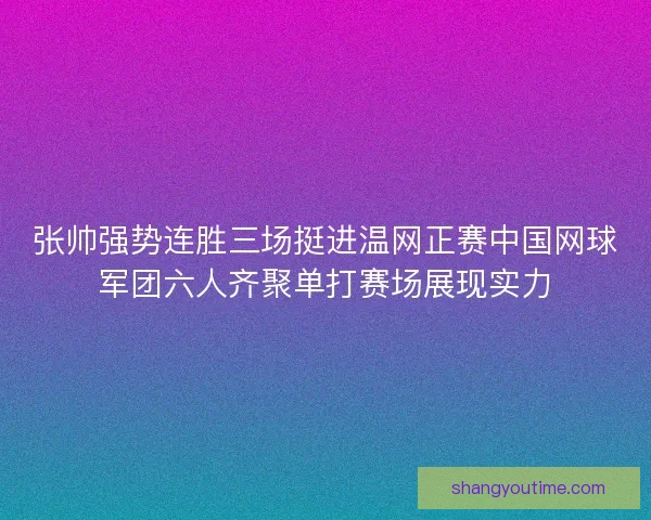 张帅强势连胜三场挺进温网正赛中国网球军团六人齐聚单打赛场展现实力