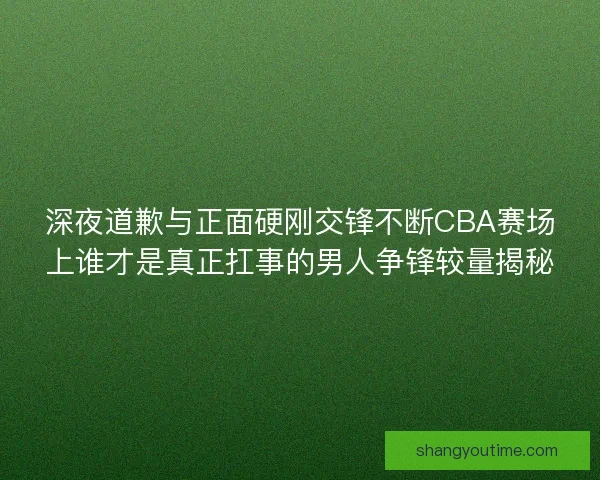 深夜道歉与正面硬刚交锋不断CBA赛场上谁才是真正扛事的男人争锋较量揭秘