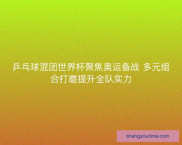 乒乓球混团世界杯聚焦奥运备战 多元组合打磨提升全队实力