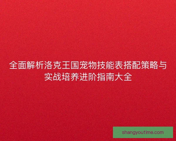 全面解析洛克王国宠物技能表搭配策略与实战培养进阶指南大全