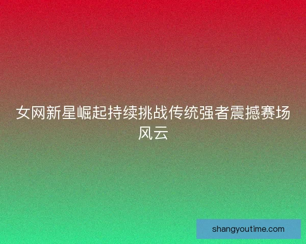 女网新星崛起持续挑战传统强者震撼赛场风云