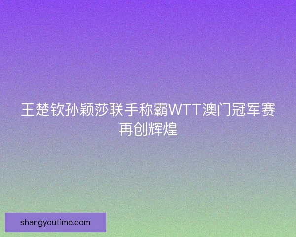 王楚钦孙颖莎联手称霸WTT澳门冠军赛再创辉煌