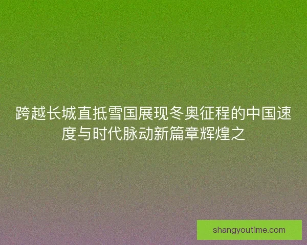 跨越长城直抵雪国展现冬奥征程的中国速度与时代脉动新篇章辉煌之