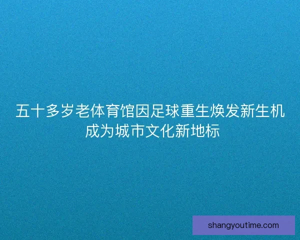 五十多岁老体育馆因足球重生焕发新生机 成为城市文化新地标