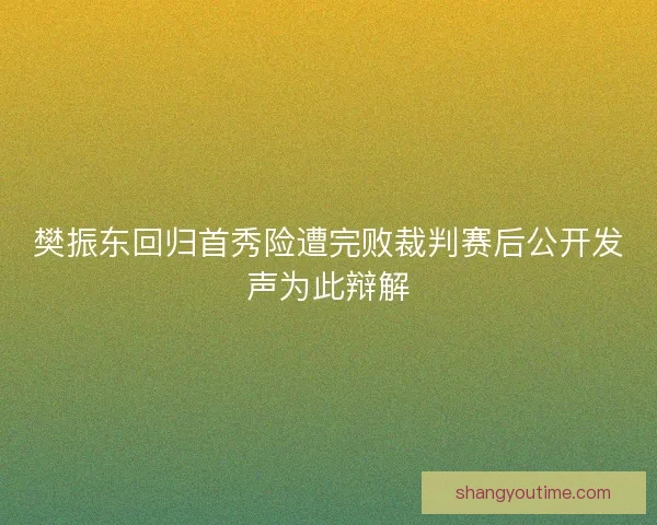 樊振东回归首秀险遭完败裁判赛后公开发声为此辩解