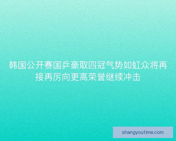 韩国公开赛国乒豪取四冠气势如虹众将再接再厉向更高荣誉继续冲击