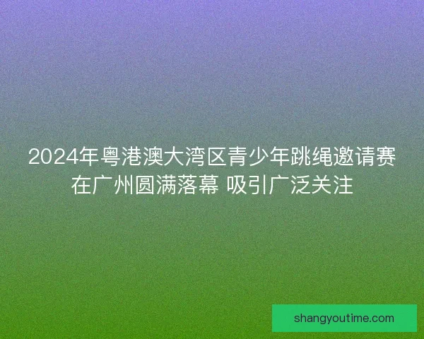 2024年粤港澳大湾区青少年跳绳邀请赛在广州圆满落幕 吸引广泛关注