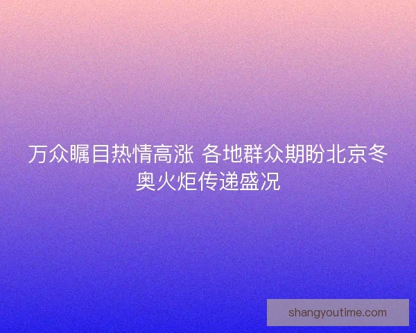 万众瞩目热情高涨 各地群众期盼北京冬奥火炬传递盛况