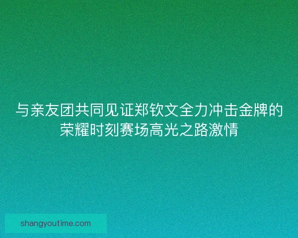 与亲友团共同见证郑钦文全力冲击金牌的荣耀时刻赛场高光之路激情