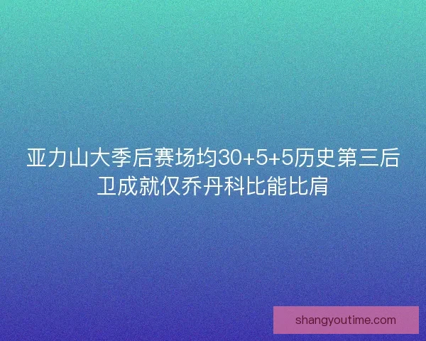 亚力山大季后赛场均30+5+5历史第三后卫成就仅乔丹科比能比肩
