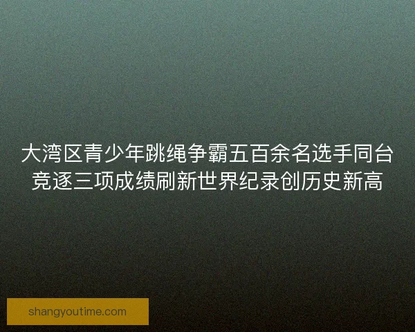 大湾区青少年跳绳争霸五百余名选手同台竞逐三项成绩刷新世界纪录创历史新高