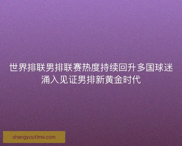 世界排联男排联赛热度持续回升多国球迷涌入见证男排新黄金时代