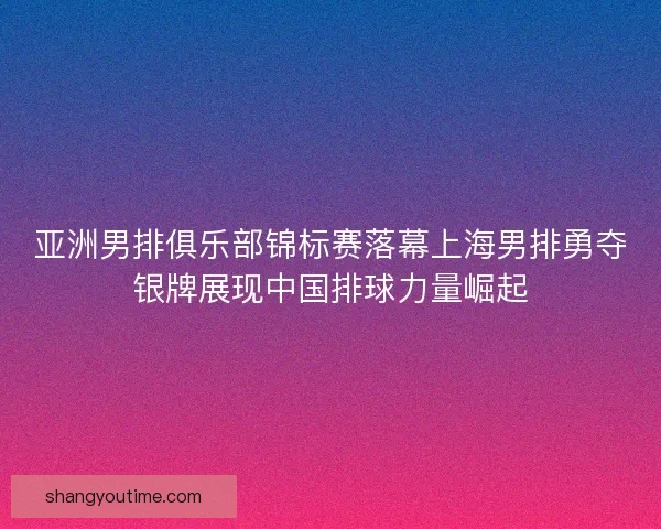 亚洲男排俱乐部锦标赛落幕上海男排勇夺银牌展现中国排球力量崛起