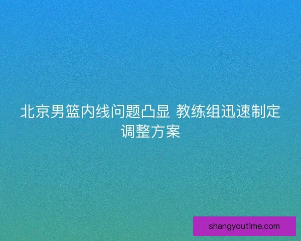 北京男篮内线问题凸显 教练组迅速制定调整方案