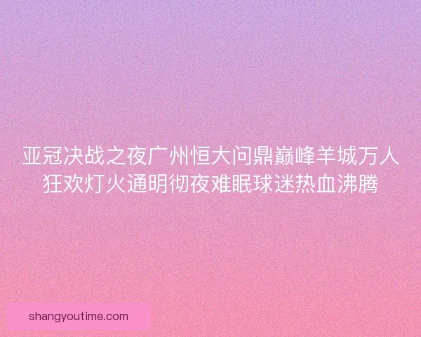 亚冠决战之夜广州恒大问鼎巅峰羊城万人狂欢灯火通明彻夜难眠球迷热血沸腾