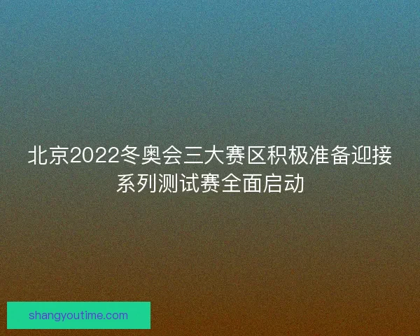 北京2022冬奥会三大赛区积极准备迎接系列测试赛全面启动