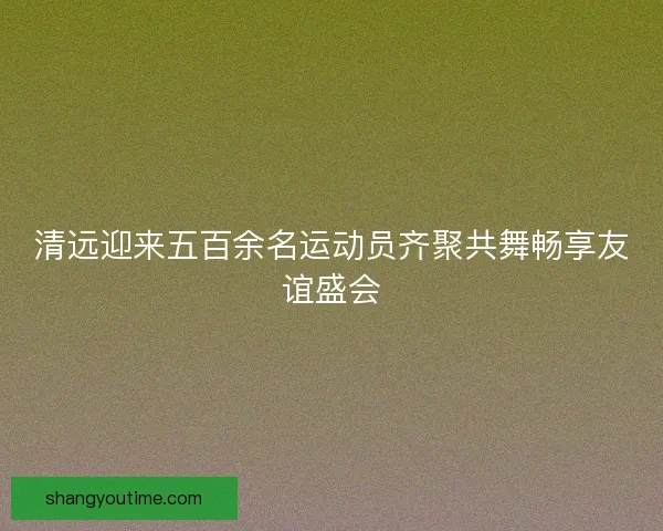清远迎来五百余名运动员齐聚共舞畅享友谊盛会