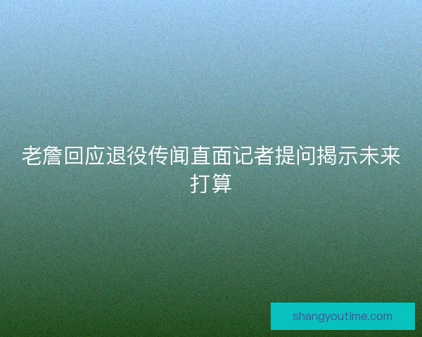 老詹回应退役传闻直面记者提问揭示未来打算