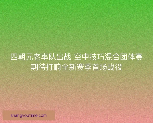 四朝元老率队出战 空中技巧混合团体赛期待打响全新赛季首场战役