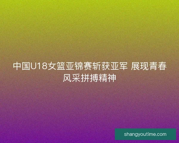 中国U18女篮亚锦赛斩获亚军 展现青春风采拼搏精神