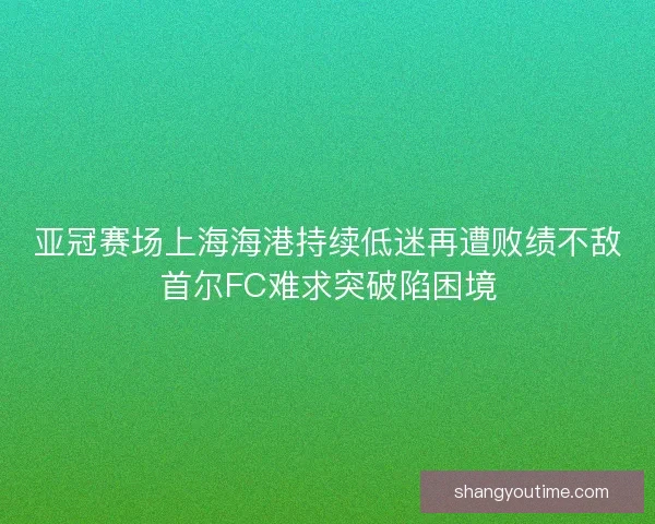 亚冠赛场上海海港持续低迷再遭败绩不敌首尔FC难求突破陷困境