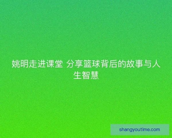 姚明走进课堂 分享篮球背后的故事与人生智慧