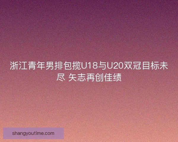 浙江青年男排包揽U18与U20双冠目标未尽 矢志再创佳绩
